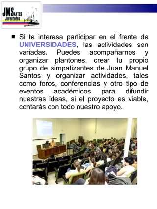 Si te interesa participar en el frente de  UNIVERSIDADES , las actividades son variadas. Puedes acompañarnos y organizar plantones, crear tu propio grupo de simpatizantes de Juan Manuel Santos y organizar actividades, tales como foros, conferencias y otro tipo de eventos académicos para difundir nuestras ideas, si el proyecto es viable, contarás con todo nuestro apoyo. 
