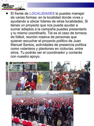El frente de  LOCALIDADES  lo puedes manejar de varias formas; en la localidad donde vives y ayudando a ubicar líderes de otras localidades. Si tienes un proyecto que nos pueda ayudar a sumar adeptos a la campaña puedes presentarlo y tu mismo coordinarlo. Tal es el caso de torneos de fútbol, reunión masiva de personas que quieran escuchar el proyecto político de Juan Manuel Santos, actividades de presencia política como volanteos y plantones en ciclovías, entre otros. Tu podrás ser el coordinador y contarás con nuestro apoyo. 