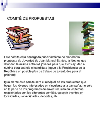 Este comité está encargado principalmente de elaborar la propuesta de Juventud de Juan Manuel Santos, la idea es que difundan la misma entre los jóvenes para que estos ayuden a nutrirla para cuando el candidato llegue a la Presidencia de la República un posible plan de trabajo de juventudes para el gobierno. Igualmente este comité será el receptor de las propuestas que hagan los jóvenes interesados en vincularse a la campaña, no sólo en la parte de los programas de Juventud, sino en los temas relacionados con los diferentes comités, ya sean eventos en localidades, universidades, deportes, etc. COMITÉ DE PROPUESTAS  