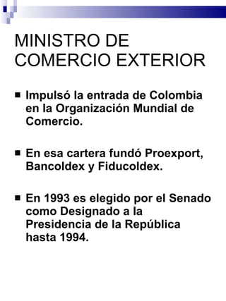 MINISTRO DE COMERCIO EXTERIOR Impulsó la entrada de Colombia en la Organización Mundial de Comercio.  En esa cartera fundó Proexport, Bancoldex y Fiducoldex.  En 1993 es elegido por el Senado como Designado a la Presidencia de la República hasta 1994. 