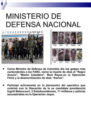 MINISTERIO DE DEFENSA NACIONAL Como Ministro de Defensa de Colombia dio los golpes más contundentes a las FARC, como la muerte de alias el "Negro Acacio", "Martin Caballero", Raúl Reyes en la Operación Fénix y la desmovilización de alias “Karina”. Participó activamente en la planeación del operativo que culminó con la liberación de la ex candidata presidencial Ingrid Betancourt, 3 Estadounidenses, 11 militares y policías secuestrados en la Operación Jaque. 