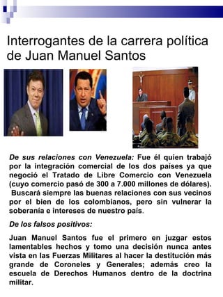 Interrogantes de la carrera política de Juan Manuel Santos  De sus relaciones con Venezuela:  Fue él quien trabajó por la integración comercial de los dos países ya que  negoció el Tratado de Libre Comercio con Venezuela (cuyo comercio pasó de 300 a 7.000 millones de dólares) .  Buscará siempre las buenas relaciones con sus vecinos por el bien de los colombianos, pero sin vulnerar la soberanía e intereses de nuestro país . De los falsos positivos: Juan Manuel Santos fue el primero en juzgar estos lamentables hechos y tomo una decisión nunca antes vista en las Fuerzas Militares al hacer la destitución más grande de Coroneles y Generales; además creo la escuela de Derechos Humanos dentro de la doctrina militar.  