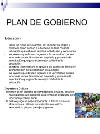 PLAN DE GOBIERNO  Educación todos los niños de Colombia, sin importar su origen y estrato tendrán acceso a educación de talla mundial educación que estimule talentos individuales y vocaciones los jóvenes que desean ingresar a la universidad podrán tener más cupos, financiación ampliada y procesos de acreditación que garanticen mejor calidad de la educación. el estado incrementará el apoyo a los padres de familia en la financiación de la educación de sus hijos los jóvenes que desean ingresar a la universidad podrán tener más cupos, financiación ampliada y procesos de acreditación que garanticen mejor calidad de la educación. Deportes y Cultura - creación de un sistema de competencias anuales, desde lo municipal hasta lo nacional para fomentar el deporte para tener una juventud sana - la cultura juega un papel importante, a través de la cual atraeremos a millones de visitantes a nuestros aeropuertos, playas, paisajes y gentes. 