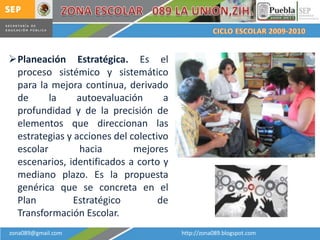 Planeación Estratégica. Es el
 proceso sistémico y sistemático
 para la mejora continua, derivado
 de      la     autoevaluación      a
 profundidad y de la precisión de
 elementos que direccionan las
 estrategias y acciones del colectivo
 escolar         hacia       mejores
 escenarios, identificados a corto y
 mediano plazo. Es la propuesta
 genérica que se concreta en el
 Plan          Estratégico         de
 Transformación Escolar.
zona089@gmail.com                       http://zona089.blogspot.com
 