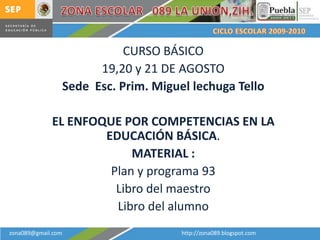 CURSO BÁSICO
                          19,20 y 21 DE AGOSTO
                    Sede Esc. Prim. Miguel lechuga Tello

             EL ENFOQUE POR COMPETENCIAS EN LA
                     EDUCACIÓN BÁSICA.
                          MATERIAL :
                      Plan y programa 93
                       Libro del maestro
                       Libro del alumno
zona089@gmail.com                        http://zona089.blogspot.com
 