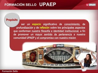 Formación Sello
UPAEPFORMACIÓN SELLO
Propósito
ser un espacio significativo de conocimiento, de
profundización y de reflexión sobre los principales aspectos
que conforman nuestra filosofía e identidad institucional, a fin
de promover un mayor sentido de pertenencia a nuestra
comunidad UPAEP y el compromiso con nuestra misión
espacio
reflexión
 