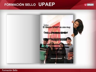 Formación Sello
Índice:
Cap.I NaturalezaeIdentidad
Cap.II PrincipiosGenerales
Cap.III UniversidadAlmaMater
Cap.IV MisióndelaUPAEP
El Ideario UPAEP es una muy
breve síntesis de los
conceptos fundamentales de
nuestra identidad y filosofía
institucional
UPAEPFORMACIÓN SELLO
 