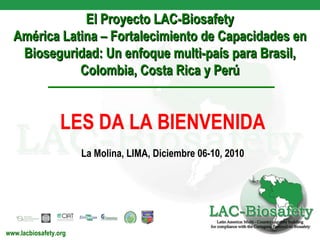 El Proyecto LAC-Biosafety América Latina – Fortalecimiento de Capacidades en Bioseguridad: Un enfoque multi-país para Brasil, Colombia, Costa Rica y Perú www.lacbiosafety.org LES DA LA BIENVENIDA La Molina, LIMA,  Diciembre  06-10, 2010 