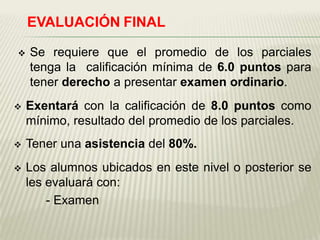 EVALUACIÓN FINAL

   Se requiere que el promedio de los parciales
    tenga la calificación mínima de 6.0 puntos para
    tener derecho a presentar examen ordinario.
   Exentará con la calificación de 8.0 puntos como
    mínimo, resultado del promedio de los parciales.
   Tener una asistencia del 80%.
   Los alumnos ubicados en este nivel o posterior se
    les evaluará con:
        - Examen
 