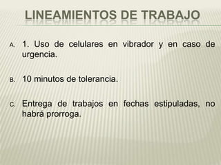 LINEAMIENTOS DE TRABAJO

A.   1. Uso de celulares en vibrador y en caso de
     urgencia.

B.   10 minutos de tolerancia.

C.   Entrega de trabajos en fechas estipuladas, no
     habrá prorroga.
 