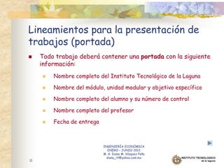 Lineamientos para la presentación de
trabajos (portada)
    Todo trabajo deberá contener una portada con la siguiente
     información:
        Nombre completo del Instituto Tecnológico de la Laguna

        Nombre del módulo, unidad modular y objetivo específico

        Nombre completo del alumno y su número de control

        Nombre completo del profesor

        Fecha de entrega



                            INGENIERÍA ECONÓMICA
                               ENERO – JUNIO 2012
                            M. A. Diana M. Vázquez Peña
                              diana_itl@yahoo.com.mx
11
 