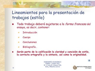 Lineamientos para la presentación de
trabajos (estilo)
    Todo trabajo deberá sujetarse a la forma francesa del
     ensayo, es decir, contener:
         Introducción

         Cuerpo

         Conclusiones

         Bibliografía .

    Serán parte de la calificación la claridad y concisión de estilo,
     la correcta ortografía y la sintaxis, así como la originalidad.

                             INGENIERÍA ECONÓMICA
                                ENERO – JUNIO 2012
                             M. A. Diana M. Vázquez Peña
                               diana_itl@yahoo.com.mx
13
 
