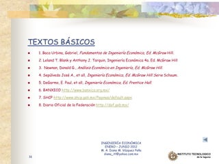 TEXTOS BÁSICOS
    1. Baca Urbina, Gabriel, Fundamentos de Ingeniería Económica, Ed. McGraw Hill.

    2. Leland T. Blank y Anthony J. Tarquin, Ingeniería Económica 4a. Ed. McGraw Hill

    3. Newnan, Donald G., Análisis Económico en Ingeniería, Ed. McGraw Hill.

    4. Sepúlveda José A., et all, Ingeniería Económica, Ed. McGraw Hill Serie Schaum.

    5. DeGarmo, E. Paul, et all, Ingeniería Económica, Ed. Prentice Hall.

    6. BANXICO http://www.banxico.org.mx/

    7. SHCP http://www.shcp.gob.mx/Paginas/default.aspx

    8. Diario Oficial de la Federación http://dof.gob.mx/




                                          INGENIERÍA ECONÓMICA
                                             ENERO – JUNIO 2012
                                          M. A. Diana M. Vázquez Peña
                                            diana_itl@yahoo.com.mx
16
 