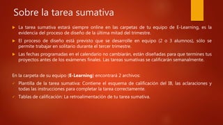 Sobre la tarea sumativa
 La tarea sumativa estará siempre online en las carpetas de tu equipo de E-Learning, es la
evidencia del proceso de diseño de la última mitad del trimestre.
 El proceso de diseño está previsto que se desarrolle en equipo (2 o 3 alumnos), sólo se
permite trabajar en solitario durante el tercer trimestre.
 Las fechas programadas en el calendario no cambiarán, están diseñadas para que termines tus
proyectos antes de los exámenes finales. Las tareas sumativas se calificarán semanalmente.
En la carpeta de su equipo (E-Learning) encontrará 2 archivos:
 Plantilla de la tarea sumativa: Contiene el esquema de calificación del IB, las aclaraciones y
todas las instrucciones para completar la tarea correctamente.
 Tablas de calificación: La retroalimentación de tu tarea sumativa.
 
