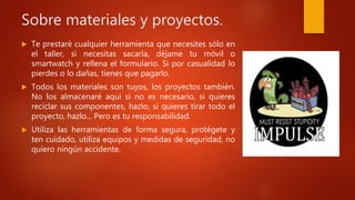 Sobre materiales y proyectos.
 Te prestaré cualquier herramienta que necesites sólo en
el taller, si necesitas sacarla, déjame tu móvil o
smartwatch y rellena el formulario. Si por casualidad lo
pierdes o lo dañas, tienes que pagarlo.
 Todos los materiales son tuyos, los proyectos también.
No los almacenaré aquí si no es necesario, si quieres
reciclar sus componentes, hazlo, si quieres tirar todo el
proyecto, hazlo... Pero es tu responsabilidad.
 Utiliza las herramientas de forma segura, protégete y
ten cuidado, utiliza equipos y medidas de seguridad, no
quiero ningún accidente.
 