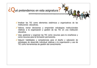 ¿Qué pretendemos en esta asignatura?
✓ Analizar las TIC como elementos sistémicos y organizativos de las
instituciones educativas.

✓ Valorar, tomar decisiones y emprender estrategias institucionales
relativas a la organización y gestión de las TIC en una institución
educativa.

✓ Usar, gestionar y organizar las TIC como recursos para la enseñanza y
como recursos para la formación permanente.

✓ Adquirir habilidades y competencias para el diseño y valoración de
estrategias de desarrollo individual relativas a la organización y uso de
TIC como herramientas de gestión del conocimiento.

 