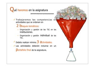 Qué haremos en la asignatura
✓ Tr a b a j a r e m o s l a s c o m p e t e n c i a s e n
actividades que se ordenan en

2 bloques temáticos:
•

Organización y gestión de las TIC en las
instituciones.

•

Organización y gestión
TIC.

✓ Debéis realizar mínimo

individual de las

3 actividades.

✓ Las actividades deberán incluirse en un

portafolio final de la asignatura.

 