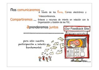 nos comunicaremos ...
A través
Compartiremos ...

de los

foros, correo

electrónico y

videoconferencia.
Enlaces y recursos de interés en relación con la
Organización y Gestión de las TIC.

aprenderemos juntos
para ello vuestra
participación e interés es
fundamental

 