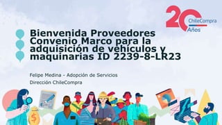 Bienvenida Proveedores
Convenio Marco para la
adquisición de vehículos y
maquinarias ID 2239-8-LR23
Felipe Medina - Adopción de Servicios
Dirección ChileCompra
 