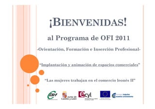 ¡BIENVENIDAS!
    al Programa de OFI 2011
-Orientación, Formación e Inserción Profesional-


 “Implantación y animación de espacios comerciales”



   “Las
   “L mujeres trabajan en el comercio l
        j        b j       l       i leonés II”
                                         é
 