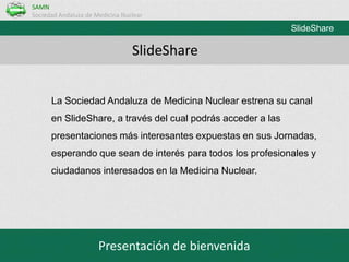 SAMN
Sociedad Andaluza de Medicina Nuclear

SlideShare

SlideShare
La Sociedad Andaluza de Medicina Nuclear estrena su canal
en SlideShare, a través del cual podrás acceder a las
presentaciones más interesantes expuestas en sus Jornadas,
esperando que sean de interés para todos los profesionales y

ciudadanos interesados en la Medicina Nuclear.

Presentación de bienvenida

 
