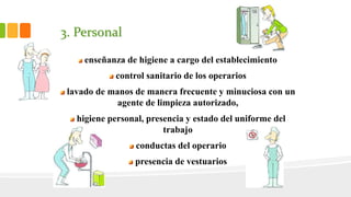3. Personal
•
enseñanza de higiene a cargo del establecimiento
control sanitario de los operarios
lavado de manos de manera frecuente y minuciosa con un
agente de limpieza autorizado,
higiene personal, presencia y estado del uniforme del
trabajo
conductas del operario
presencia de vestuarios
 