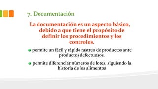 7. Documentación
La documentación es un aspecto básico,
debido a que tiene el propósito de
definir los procedimientos y los
controles.
permite un fácil y rápido rastreo de productos ante
productos defectuosos.
permite diferenciar números de lotes, siguiendo la
historia de los alimentos
 