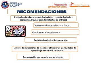 RECOMENDACIONES
Puntualidad en la entrega de los trabajos , respetar las fechas
     acordadas . (revisar agenda de fechas de entrega)

                      Seamos creativos y evitemos el Plagio .


                    Citar fuentes adecuadamente.


                     Revisión de criterios de evaluación .


Lectura de indicaciones de ejercicios obligatorios y actividades de
                  aprendizaje evaluativas calificada.

          Comunicación permanente con su tutor/a.
 