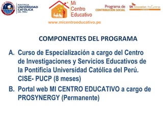 www.micentroeducativo.pe



          COMPONENTES DEL PROGRAMA
A. Curso de Especialización a cargo del Centro
   de Investigaciones y Servicios Educativos de
   laS Pontificia Universidad Católica del Perú.
   CISE- PUCP (8 meses)
B. Portal web MI CENTRO EDUCATIVO a cargo de
   PROSYNERGY (Permanente)
 