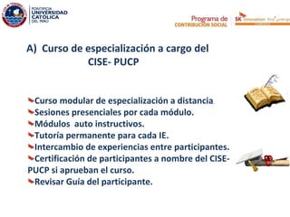 A) Curso de especialización a cargo del
            CISE- PUCP


 Curso modular de especialización a distancia.
 Sesiones presenciales por cada módulo.
 Módulos auto instructivos.
 Tutoría permanente para cada IE.
 Intercambio de experiencias entre participantes.
 Certificación de participantes a nombre del CISE-
PUCP si aprueban el curso.
 Revisar Guía del participante.
 