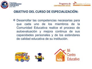 OBJETIVO DEL CURSO DE ESPECIALIZACIÓN:

 Desarrollar las competencias necesarias para
  que cada uno de los miembros de la
  Comunidad Educativa realice el proceso de
  autoevaluación y mejora continua de sus
  capacidades personales y de los estándares
  de calidad educativa de su institución.
                                            
 