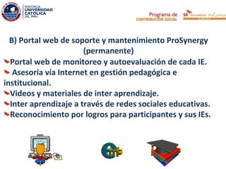 B) Portal web de soporte y mantenimiento ProSynergy
                       (permanente)
  Portal web de monitoreo y autoevaluación de cada IE.
   Asesoría vía Internet en gestión pedagógica e
institucional.
  Videos y materiales de inter aprendizaje.
  Inter aprendizaje a través de redes sociales educativas.
  Reconocimiento por logros para participantes y sus IEs.
 