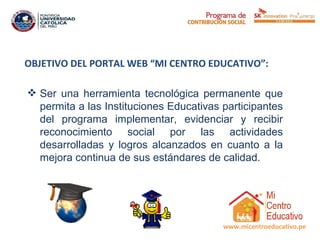 OBJETIVO DEL PORTAL WEB “MI CENTRO EDUCATIVO”:

 Ser una herramienta tecnológica permanente que
  permita a las Instituciones Educativas participantes
  del programa implementar, evidenciar y recibir
  reconocimiento social por las actividades
  desarrolladas y logros alcanzados en cuanto a la
  mejora continua de sus estándares de calidad.
 




                                         www.micentroeducativo.pe
 