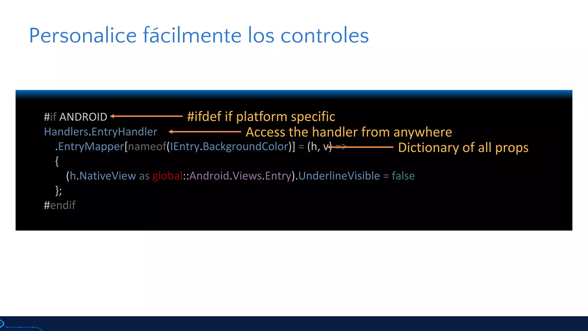 #if ANDROID
Handlers.EntryHandler
.EntryMapper[nameof(IEntry.BackgroundColor)] = (h, v) =>
{
(h.NativeView as global::Android.Views.Entry).UnderlineVisible = false
};
#endif
Personalice fácilmente los controles
#ifdef if platform specific
Access the handler from anywhere
Dictionary of all props
 