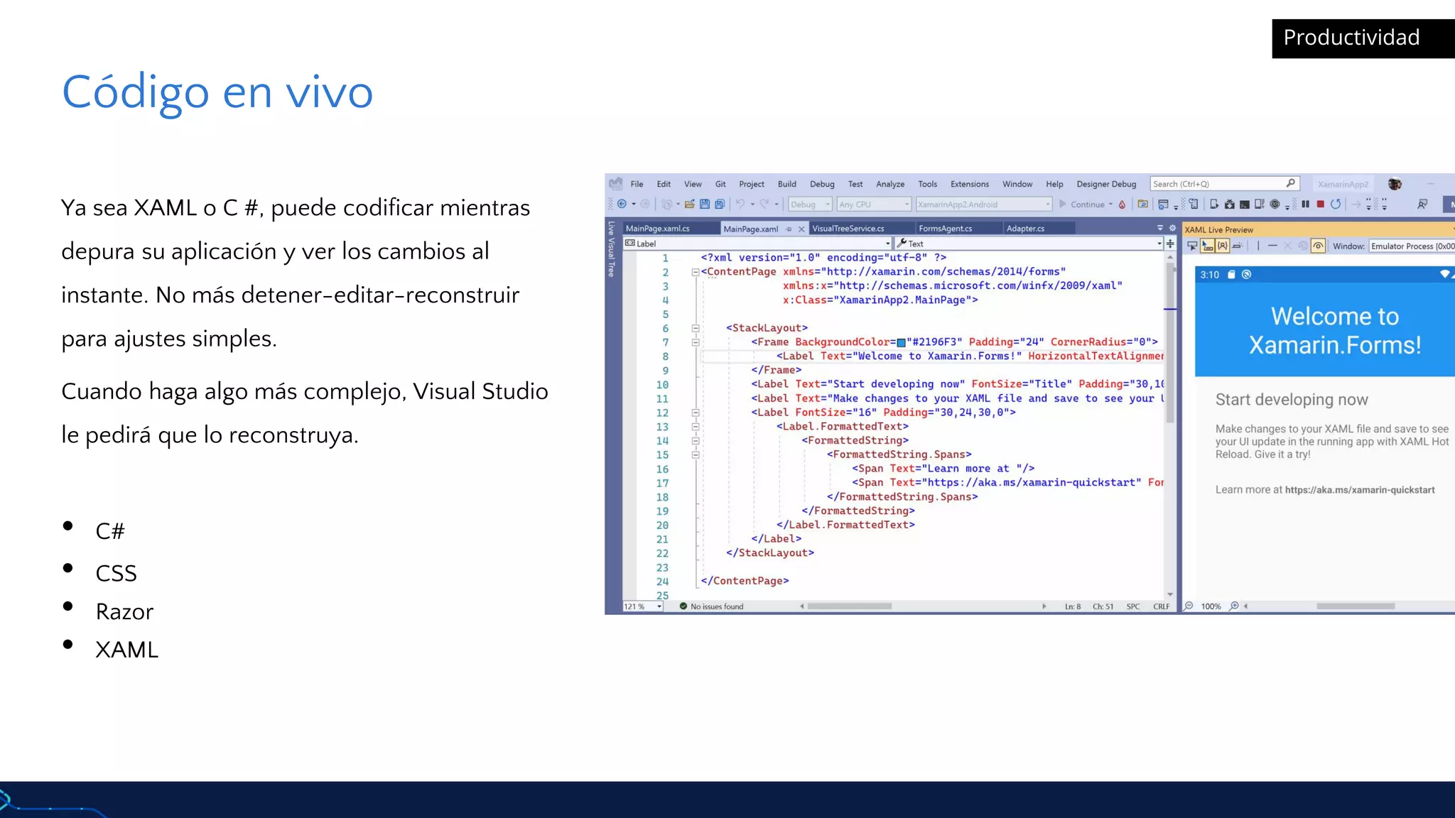 Código en vivo
Ya sea XAML o C #, puede codificar mientras
depura su aplicación y ver los cambios al
instante. No más detener-editar-reconstruir
para ajustes simples.
Cuando haga algo más complejo, Visual Studio
le pedirá que lo reconstruya.
• C#
• CSS
• Razor
• XAML
Productividad
 