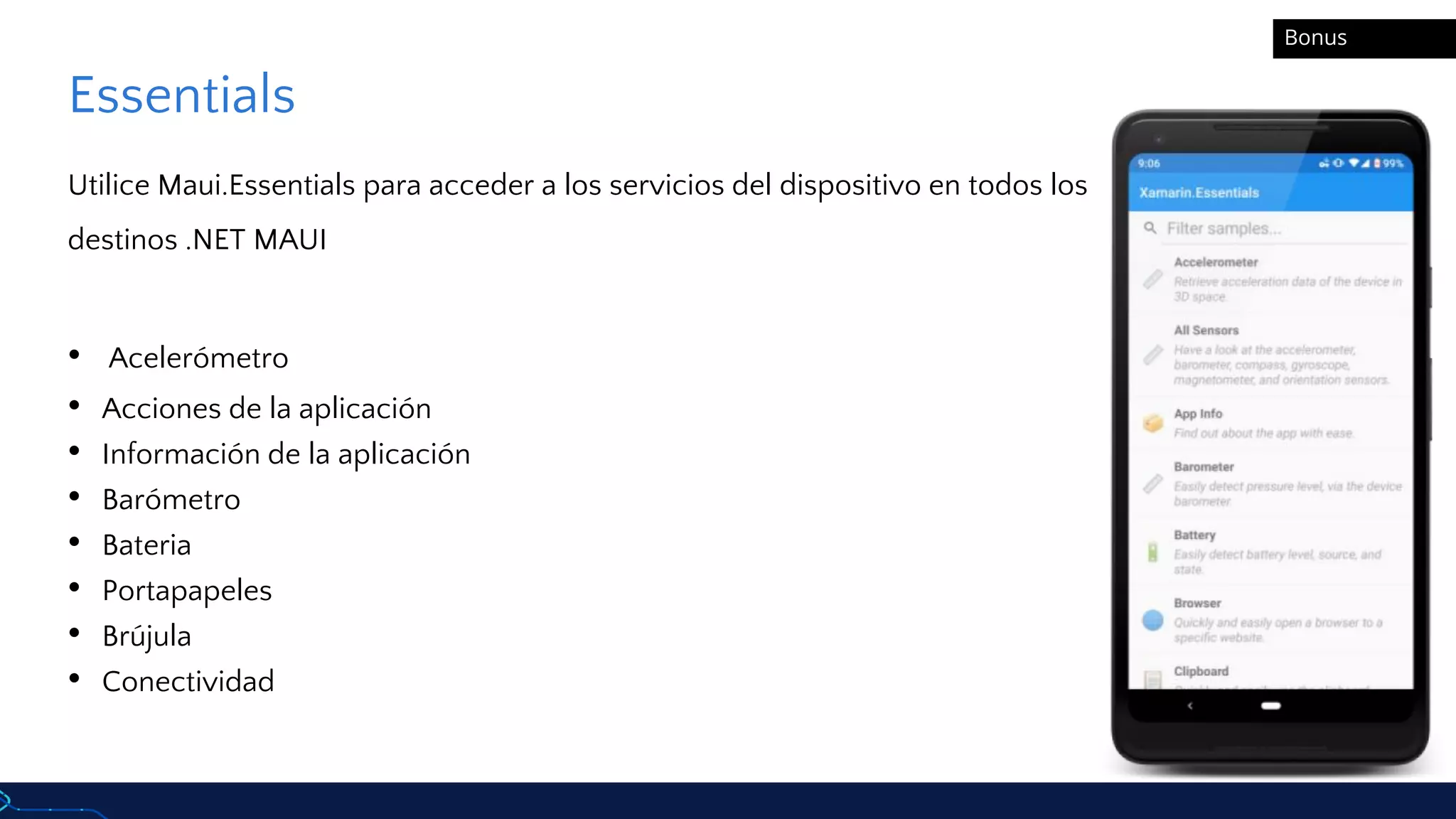Essentials
Utilice Maui.Essentials para acceder a los servicios del dispositivo en todos los
destinos .NET MAUI
• Acelerómetro
• Acciones de la aplicación
• Información de la aplicación
• Barómetro
• Bateria
• Portapapeles
• Brújula
• Conectividad
Bonus
 