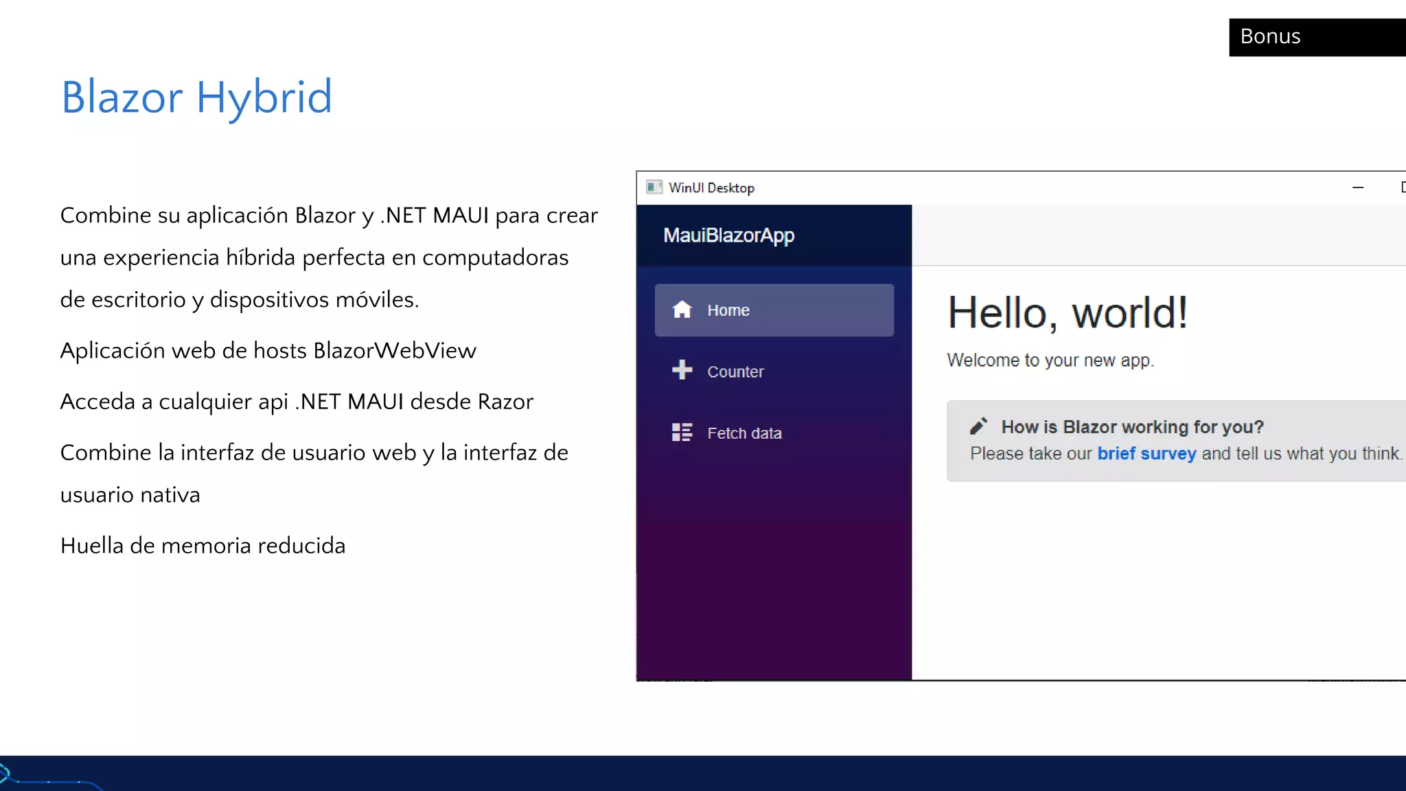 Blazor Hybrid
Combine su aplicación Blazor y .NET MAUI para crear
una experiencia híbrida perfecta en computadoras
de escritorio y dispositivos móviles.
Aplicación web de hosts BlazorWebView
Acceda a cualquier api .NET MAUI desde Razor
Combine la interfaz de usuario web y la interfaz de
usuario nativa
Huella de memoria reducida
Bonus
 