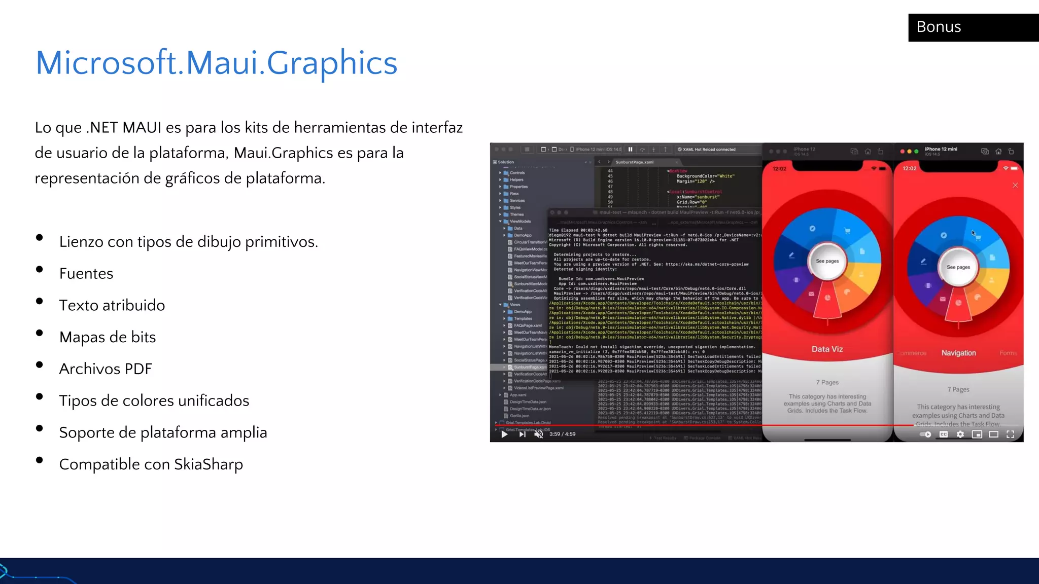 Microsoft.Maui.Graphics
Lo que .NET MAUI es para los kits de herramientas de interfaz
de usuario de la plataforma, Maui.Graphics es para la
representación de gráficos de plataforma.
• Lienzo con tipos de dibujo primitivos.
• Fuentes
• Texto atribuido
• Mapas de bits
• Archivos PDF
• Tipos de colores unificados
• Soporte de plataforma amplia
• Compatible con SkiaSharp
Bonus
 