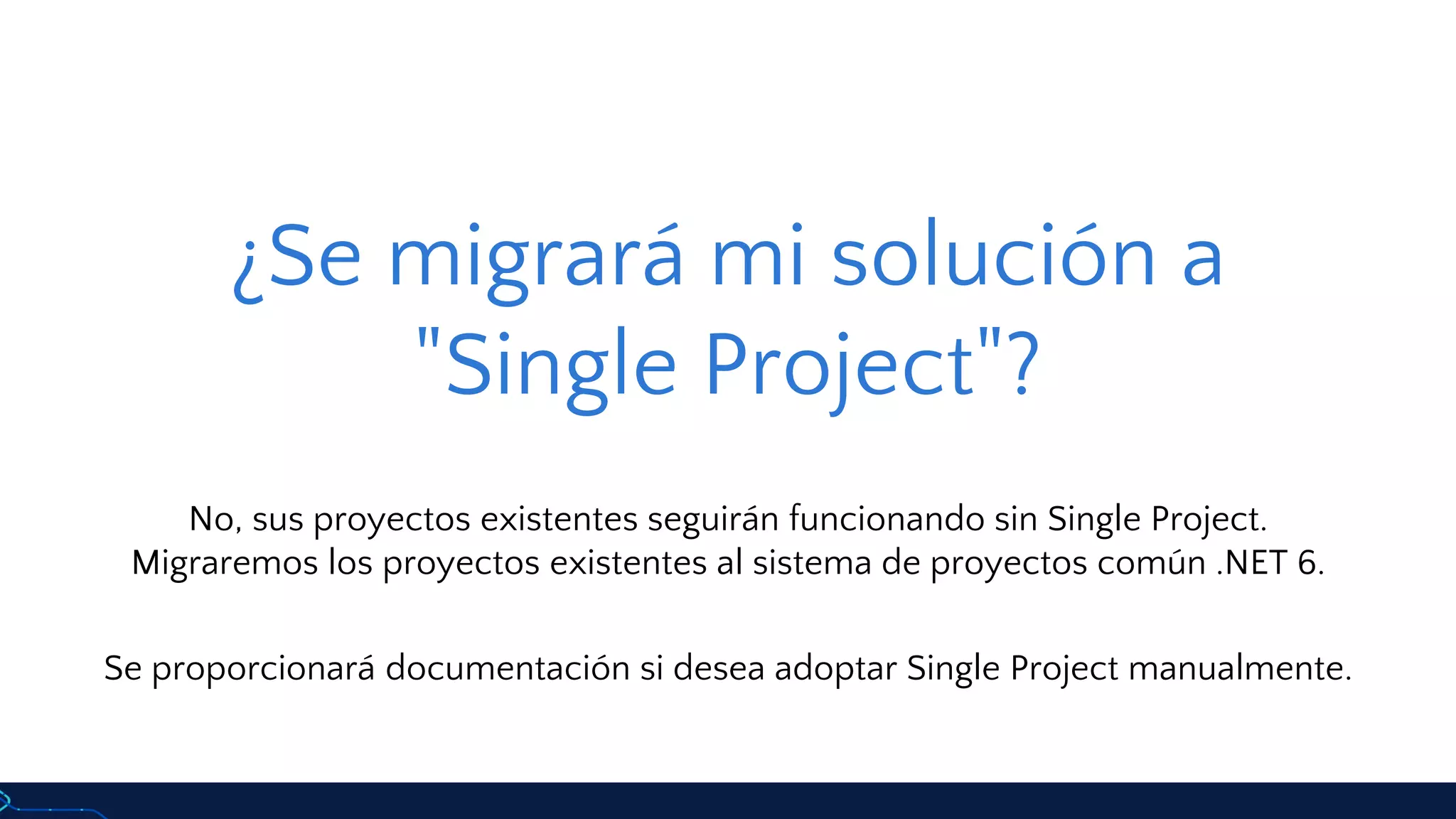 ¿Se migrará mi solución a
"Single Project"?
No, sus proyectos existentes seguirán funcionando sin Single Project.
Migraremos los proyectos existentes al sistema de proyectos común .NET 6.
Se proporcionará documentación si desea adoptar Single Project manualmente.
 