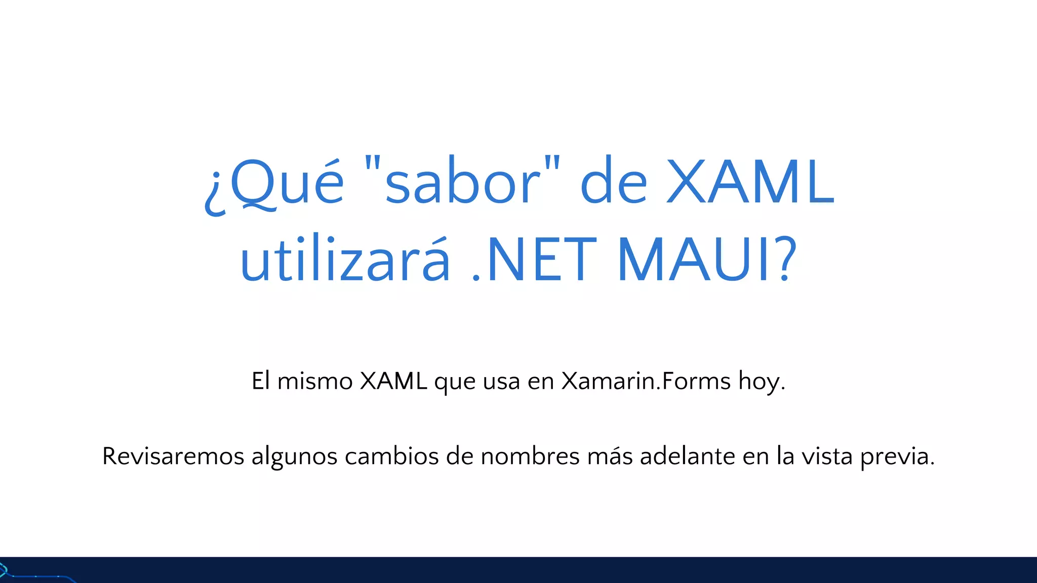 ¿Qué "sabor" de XAML
utilizará .NET MAUI?
El mismo XAML que usa en Xamarin.Forms hoy.
Revisaremos algunos cambios de nombres más adelante en la vista previa.
 