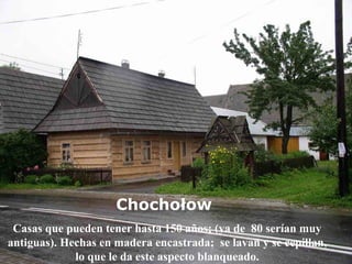 Chochołow   Casas que pueden tener hasta 150 años; (ya de  80 serían muy antiguas). Hechas en madera encastrada;  se lavan y se cepillan, lo que le da este aspecto blanqueado. 