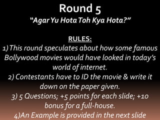 Round 5 
“Agar Yu HotaToh Kya Hota?” 
RULES: 
1) This round speculates about how some famous 
Bollywood movies would have looked in today’s 
world of internet. 
2) Contestants have to ID the movie & write it 
down on the paper given. 
3) 5 Questions; +5 points for each slide; +10 
bonus for a full-house. 
4)An Example is provided in the next slide 
 