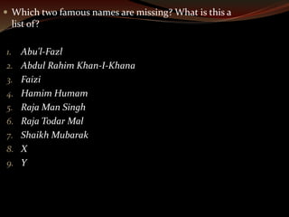  Which two famous names are missing? What is this a 
list of? 
1. Abu'l-Fazl 
2. Abdul Rahim Khan-I-Khana 
3. Faizi 
4. Hamim Humam 
5. Raja Man Singh 
6. Raja Todar Mal 
7. Shaikh Mubarak 
8. X 
9. Y 
 