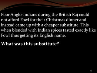 Poor Anglo-Indians during the British Raj could 
not afford Fowl for their Christmas dinner and 
instead came up with a cheaper substitute. This 
when blended with Indian spices tasted exactly like 
Fowl thus getting its English name. 
What was this substitute? 
133 
 