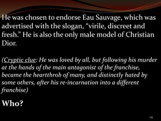 He was chosen to endorse Eau Sauvage, which was 
advertised with the slogan, “virile, discreet and 
fresh.” He is also the only male model of Christian 
Dior. 
(Cryptic clue: He was loved by all, but following his murder 
at the hands of the main antagonist of the franchise, 
became the heartthrob of many, and distinctly hated by 
some others, after his re-incarnation into a different 
franchise) 
Who? 
139 
 