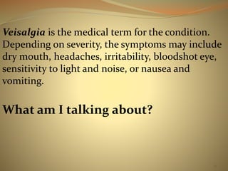 Veisalgia is the medical term for the condition. 
Depending on severity, the symptoms may include 
dry mouth, headaches, irritability, bloodshot eye, 
sensitivity to light and noise, or nausea and 
vomiting. 
14 
What am I talking about? 
 