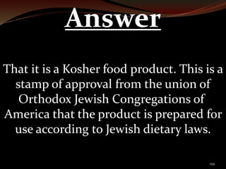 144 
Answer 
That it is a Kosher food product. This is a 
stamp of approval from the union of 
Orthodox Jewish Congregations of 
America that the product is prepared for 
use according to Jewish dietary laws. 
 