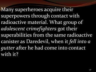 Many superheroes acquire their 
superpowers through contact with 
radioactive material. What group of 
adolescent crimefighters got their 
superabilities from the same radioactive 
canister as Daredevil, when it fell into a 
gutter after he had come into contact 
with it? 
148 
 