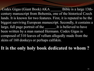 Codex Gigas (Giant Book) AKA ______ Bible is a large 13th-century 
manuscript from Bohemia, one of the historical Czech 
lands. It is known for two features. First, it is reputed to be the 
biggest surviving European manuscript. Secondly, it contains a 
large, full page portrait of the ______.It is believed to have 
been written by a man named Hermann. Codex Gigas is 
composed of 310 leaves of vellum allegedly made from the 
skins of 160 donkeys or perhaps calfskin. 
It is the only holy book dedicated to whom ? 
151 
 