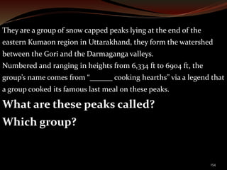 They are a group of snow capped peaks lying at the end of the 
eastern Kumaon region in Uttarakhand, they form the watershed 
between the Gori and the Darmaganga valleys. 
Numbered and ranging in heights from 6,334 ft to 6904 ft, the 
group’s name comes from “______ cooking hearths” via a legend that 
a group cooked its famous last meal on these peaks. 
What are these peaks called? 
Which group? 
154 
 
